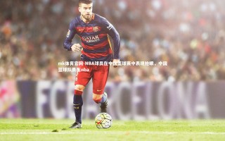 mk体育官网-NBA球员在中国篮球赛中表现抢眼，中国篮球队员在nba