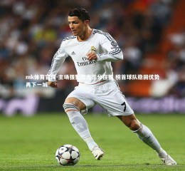 mk体育官网-主场强势出击三分在握 榜首球队稳固优势再下一城