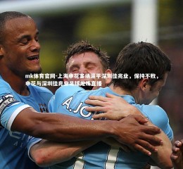 mk体育官网-上海申花客场逼平深圳佳兆业，保持不败，申花与深圳佳兆业足球龙珠直播