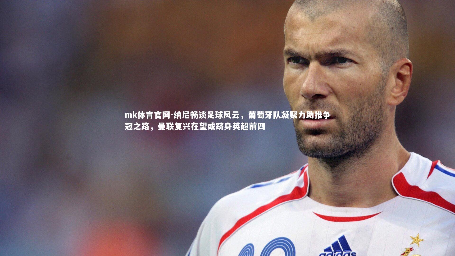 mk体育官网-纳尼畅谈足球风云，葡萄牙队凝聚力助推争冠之路，曼联复兴在望或跻身英超前四-第2张图片-mk体育官网